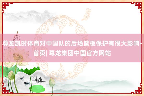 尊龙凯时体育对中国队的后场篮板保护有很大影响-首页| 尊龙集团中国官方网站