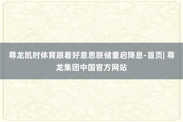 尊龙凯时体育跟着好意思联储重启降息-首页| 尊龙集团中国官方网站