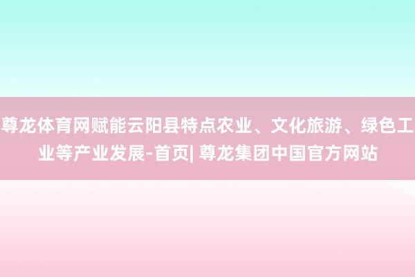 尊龙体育网赋能云阳县特点农业、文化旅游、绿色工业等产业发展-首页| 尊龙集团中国官方网站