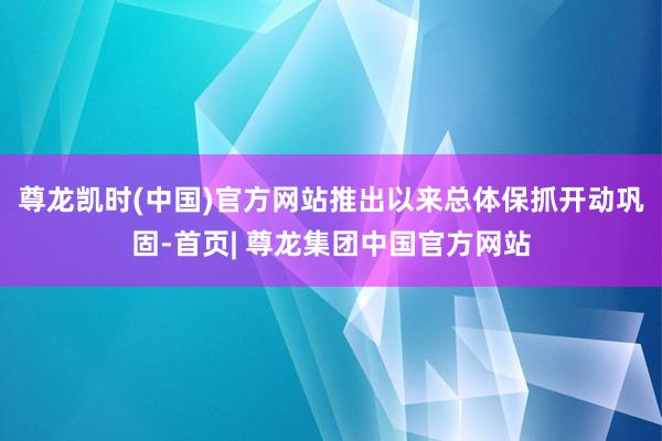 尊龙凯时(中国)官方网站推出以来总体保抓开动巩固-首页| 尊龙集团中国官方网站