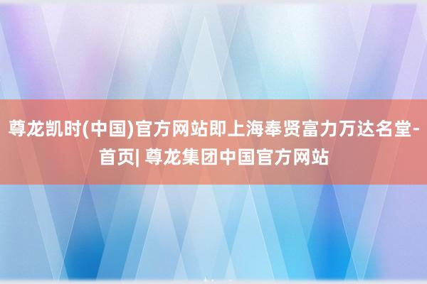 尊龙凯时(中国)官方网站即上海奉贤富力万达名堂-首页| 尊龙集团中国官方网站