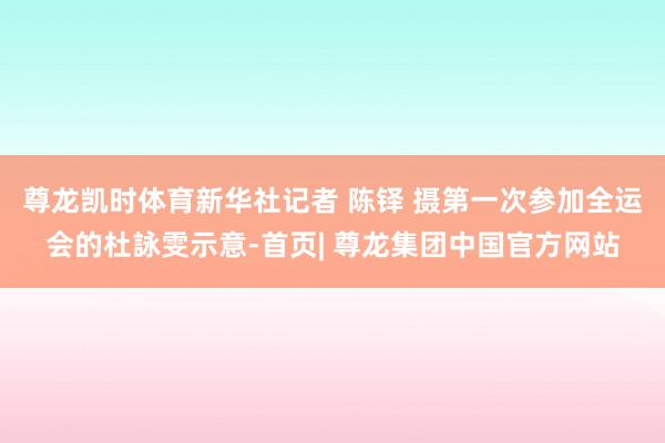 尊龙凯时体育新华社记者 陈铎 摄第一次参加全运会的杜詠雯示意-首页| 尊龙集团中国官方网站