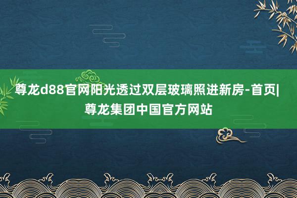 尊龙d88官网阳光透过双层玻璃照进新房-首页| 尊龙集团中国官方网站