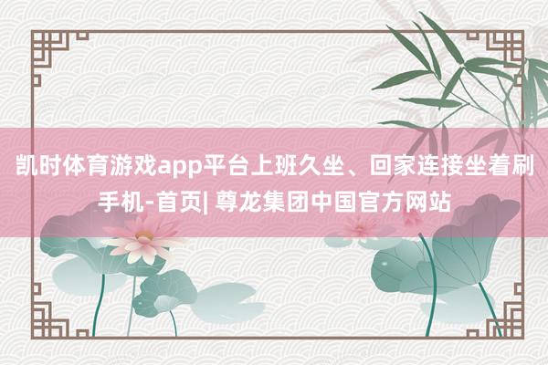 凯时体育游戏app平台上班久坐、回家连接坐着刷手机-首页| 尊龙集团中国官方网站