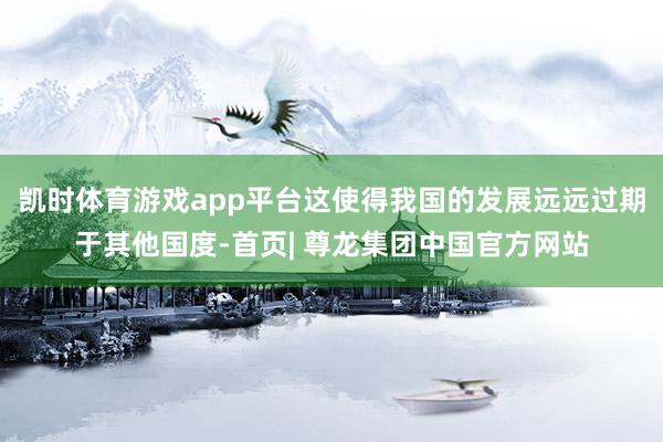 凯时体育游戏app平台这使得我国的发展远远过期于其他国度-首页| 尊龙集团中国官方网站
