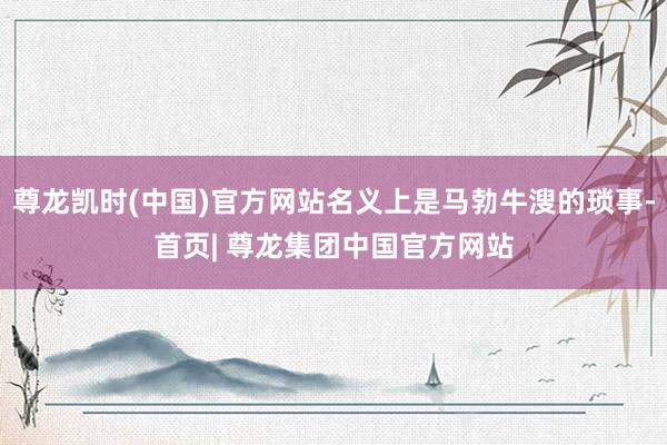尊龙凯时(中国)官方网站名义上是马勃牛溲的琐事-首页| 尊龙集团中国官方网站