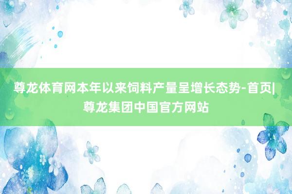 尊龙体育网本年以来饲料产量呈增长态势-首页| 尊龙集团中国官方网站