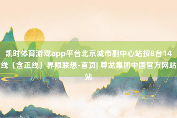 凯时体育游戏app平台北京城市副中心站按8台14线（含正线）界限联想-首页| 尊龙集团中国官方网站