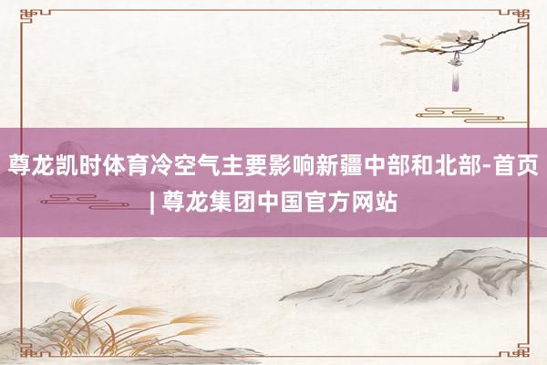 尊龙凯时体育冷空气主要影响新疆中部和北部-首页| 尊龙集团中国官方网站