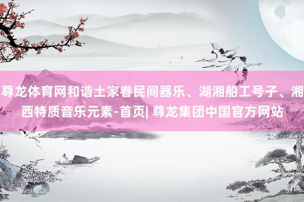 尊龙体育网和谐土家眷民间器乐、湖湘船工号子、湘西特质音乐元素-首页| 尊龙集团中国官方网站