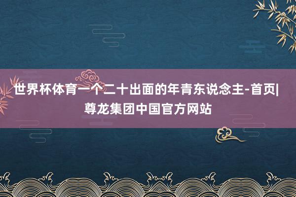 世界杯体育一个二十出面的年青东说念主-首页| 尊龙集团中国官方网站