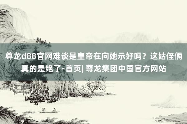 尊龙d88官网难谈是皇帝在向她示好吗？这姑侄俩真的是绝了-首页| 尊龙集团中国官方网站