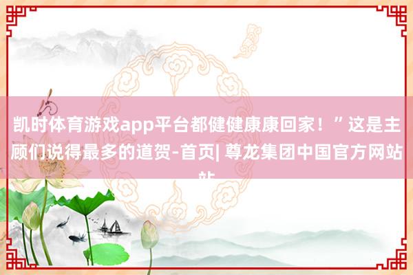 凯时体育游戏app平台都健健康康回家!”这是主顾们说得最多的道贺-首页| 尊龙集团中国官方网站