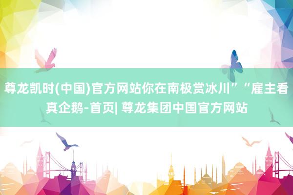 尊龙凯时(中国)官方网站你在南极赏冰川”“雇主看真企鹅-首页| 尊龙集团中国官方网站
