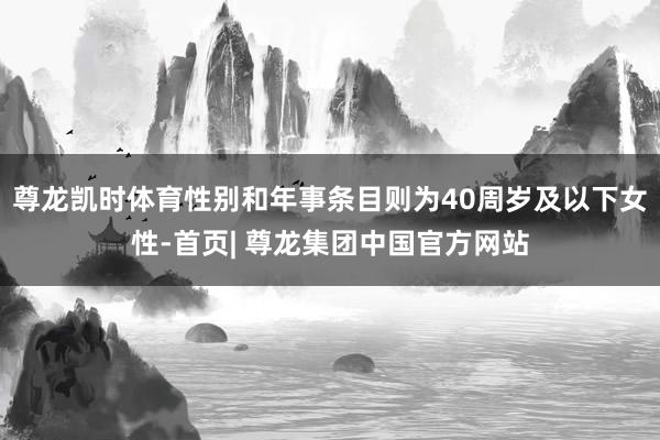 尊龙凯时体育性别和年事条目则为40周岁及以下女性-首页| 尊龙集团中国官方网站