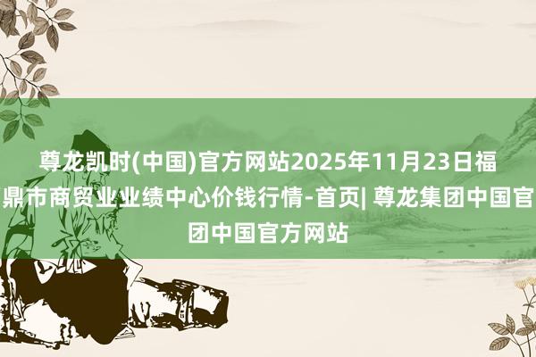 尊龙凯时(中国)官方网站2025年11月23日福建省福鼎市商贸业业绩中心价钱行情-首页| 尊龙集团中国官方网站