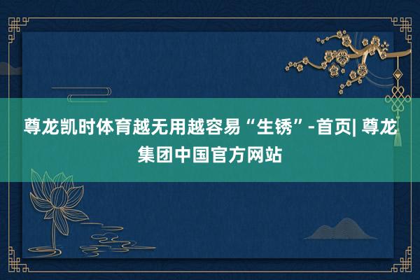 尊龙凯时体育越无用越容易“生锈”-首页| 尊龙集团中国官方网站