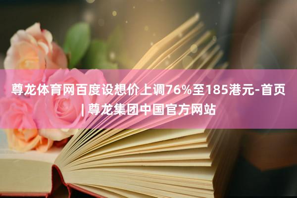 尊龙体育网百度设想价上调76%至185港元-首页| 尊龙集团中国官方网站