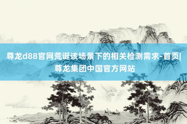 尊龙d88官网荒诞该场景下的相关检测需求-首页| 尊龙集团中国官方网站