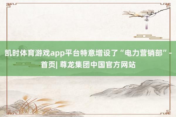凯时体育游戏app平台特意增设了“电力营销部”-首页| 尊龙集团中国官方网站