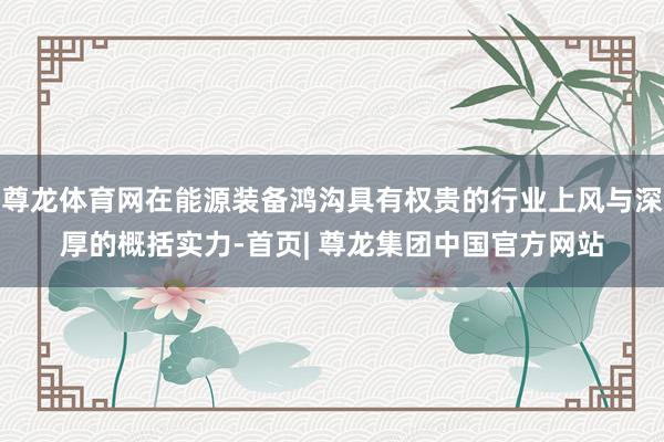 尊龙体育网在能源装备鸿沟具有权贵的行业上风与深厚的概括实力-首页| 尊龙集团中国官方网站