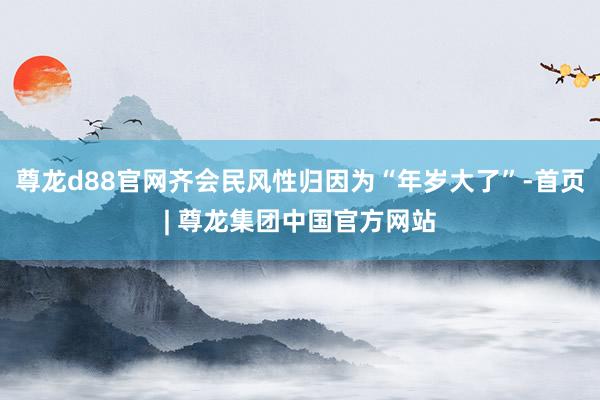 尊龙d88官网齐会民风性归因为“年岁大了”-首页| 尊龙集团中国官方网站