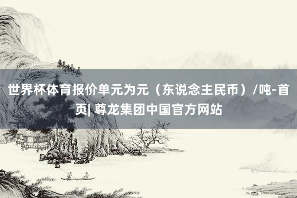 世界杯体育报价单元为元（东说念主民币）/吨-首页| 尊龙集团中国官方网站