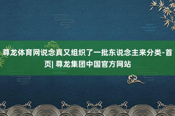 尊龙体育网说念真又组织了一批东说念主来分类-首页| 尊龙集团中国官方网站