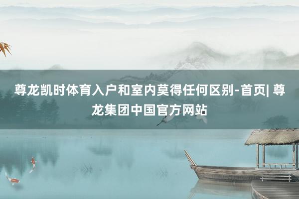 尊龙凯时体育入户和室内莫得任何区别-首页| 尊龙集团中国官方网站