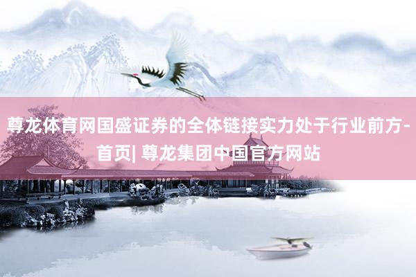 尊龙体育网国盛证券的全体链接实力处于行业前方-首页| 尊龙集团中国官方网站