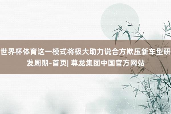 世界杯体育这一模式将极大助力说合方欺压新车型研发周期-首页| 尊龙集团中国官方网站