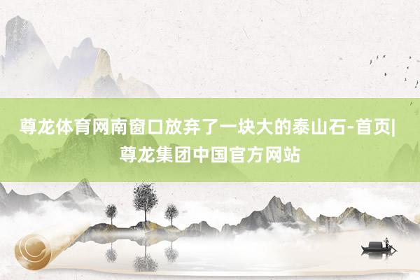 尊龙体育网南窗口放弃了一块大的泰山石-首页| 尊龙集团中国官方网站