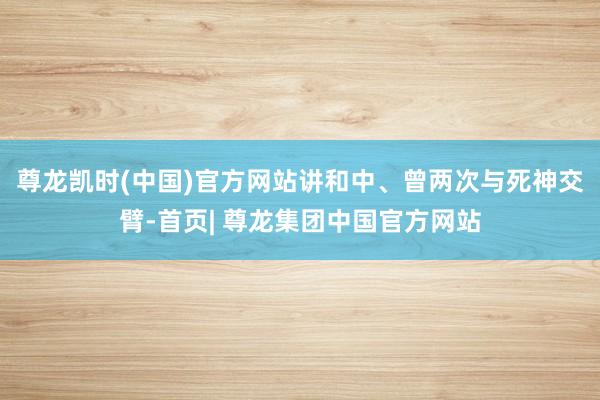 尊龙凯时(中国)官方网站讲和中、曾两次与死神交臂-首页| 尊龙集团中国官方网站