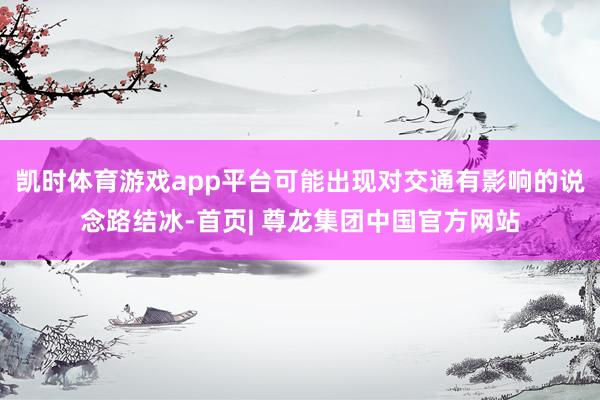 凯时体育游戏app平台可能出现对交通有影响的说念路结冰-首页| 尊龙集团中国官方网站