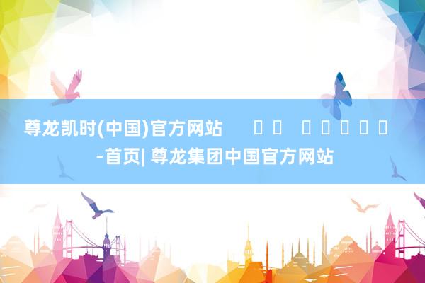 尊龙凯时(中国)官方网站 -首页| 尊龙集团中国官方网站