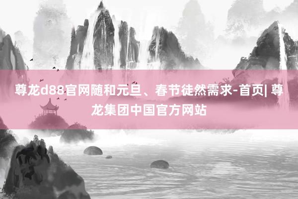 尊龙d88官网随和元旦、春节徒然需求-首页| 尊龙集团中国官方网站