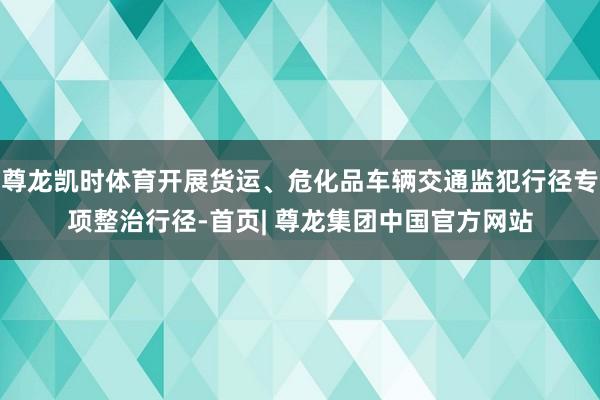 尊龙凯时体育开展货运、危化品车辆交通监犯行径专项整治行径-首页| 尊龙集团中国官方网站