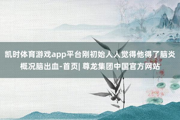 凯时体育游戏app平台刚初始人人觉得他得了脑炎概况脑出血-首页| 尊龙集团中国官方网站