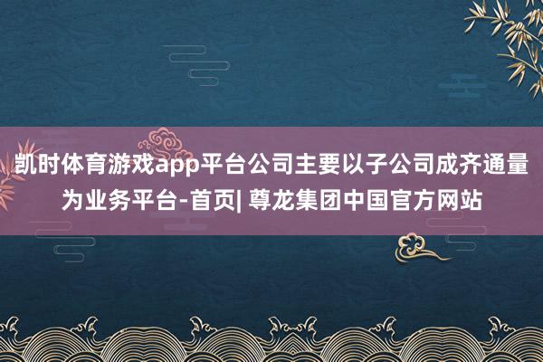 凯时体育游戏app平台公司主要以子公司成齐通量为业务平台-首页| 尊龙集团中国官方网站