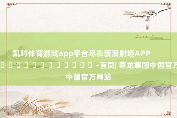 凯时体育游戏app平台尽在新浪财经APP            													-首页| 尊龙集团中国官方网站