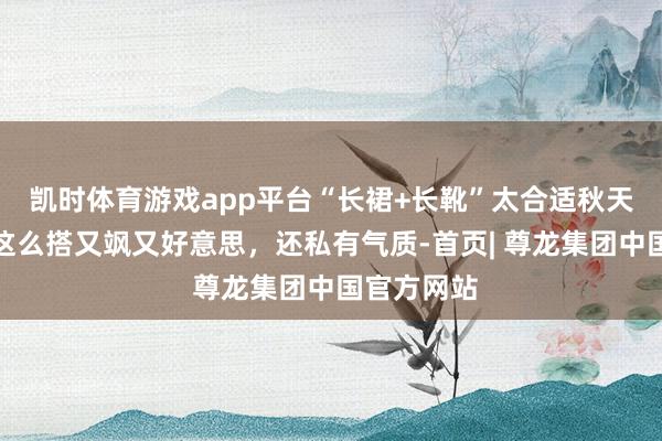 凯时体育游戏app平台“长裙+长靴”太合适秋天了！随着这么搭又飒又好意思，还私有气质-首页| 尊龙集团中国官方网站
