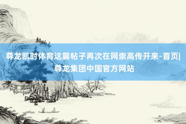 尊龙凯时体育这篇帖子再次在网崇高传开来-首页| 尊龙集团中国官方网站