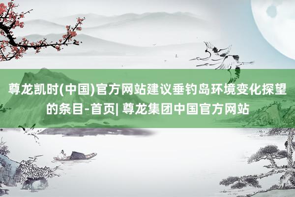 尊龙凯时(中国)官方网站建议垂钓岛环境变化探望的条目-首页| 尊龙集团中国官方网站