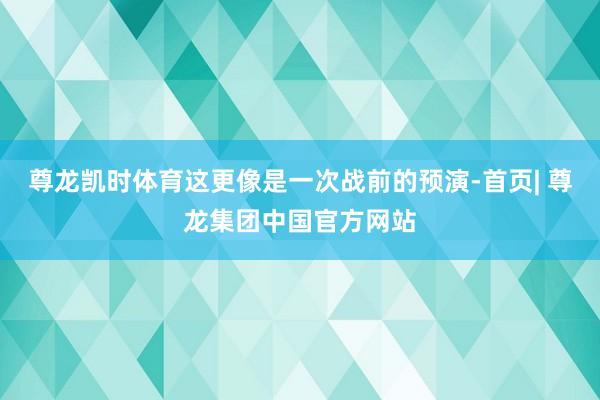 尊龙凯时体育这更像是一次战前的预演-首页| 尊龙集团中国官方网站