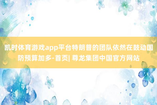 凯时体育游戏app平台特朗普的团队依然在鼓动国防预算加多-首页| 尊龙集团中国官方网站