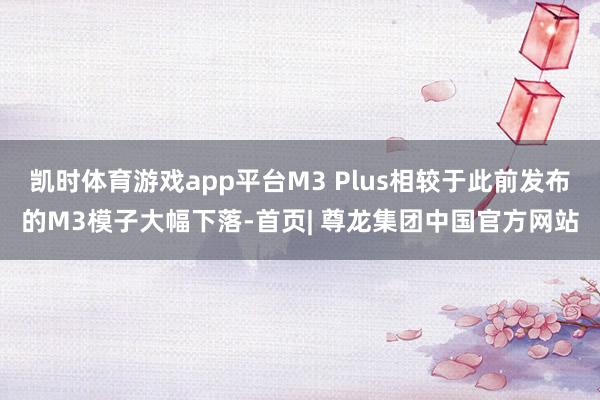 凯时体育游戏app平台M3 Plus相较于此前发布的M3模子大幅下落-首页| 尊龙集团中国官方网站