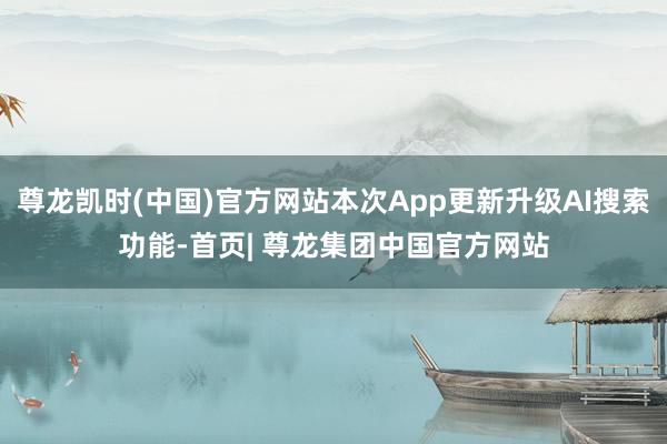 尊龙凯时(中国)官方网站本次App更新升级AI搜索功能-首页| 尊龙集团中国官方网站