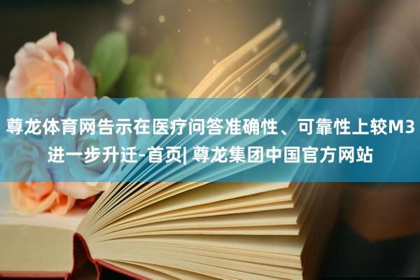 尊龙体育网告示在医疗问答准确性、可靠性上较M3进一步升迁-首页| 尊龙集团中国官方网站