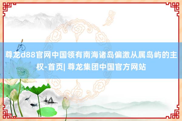 尊龙d88官网中国领有南海诸岛偏激从属岛屿的主权-首页| 尊龙集团中国官方网站