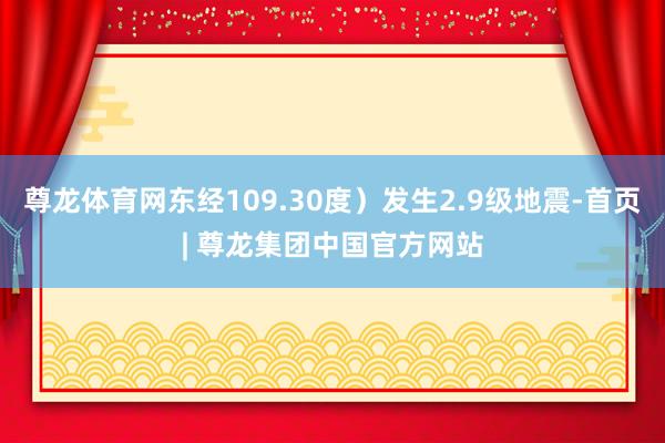 尊龙体育网东经109.30度）发生2.9级地震-首页| 尊龙集团中国官方网站